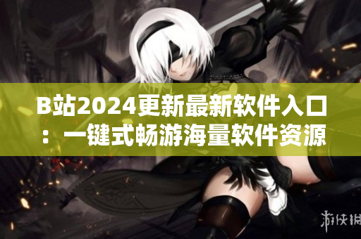 B站2024更新最新軟件入口：一鍵式暢游海量軟件資源！