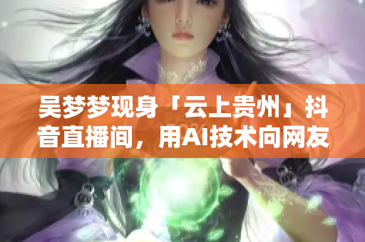 吳夢夢現(xiàn)身「云上貴州」抖音直播間，用AI技術(shù)向網(wǎng)友展示最佳視頻剪輯