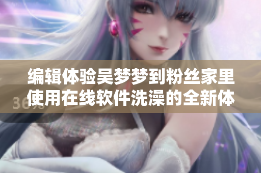 編輯體驗(yàn)吳夢(mèng)夢(mèng)到粉絲家里使用在線軟件洗澡的全新體驗(yàn)分享