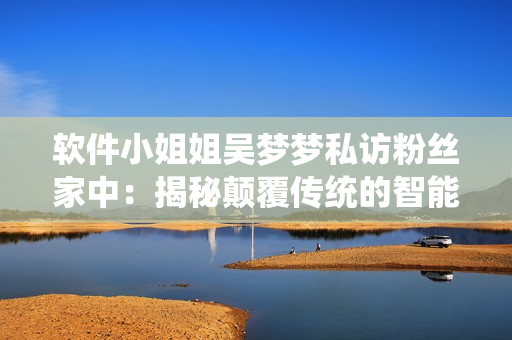 軟件小姐姐吳夢夢私訪粉絲家中：揭秘顛覆傳統(tǒng)的智能浴室系統(tǒng)！
