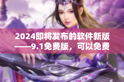 2024即將發(fā)布的軟件新版——9.1免費(fèi)版，可以免費(fèi)體驗!