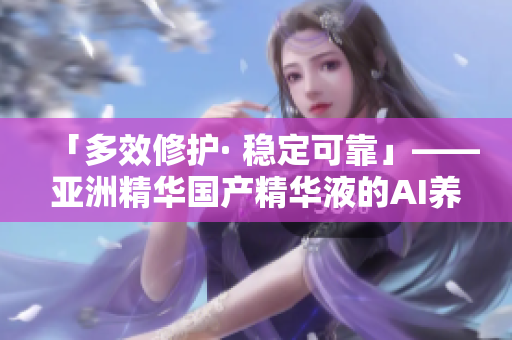 「多效修護(hù)· 穩(wěn)定可靠」——亞洲精華國(guó)產(chǎn)精華液的AI養(yǎng)膚科技探究