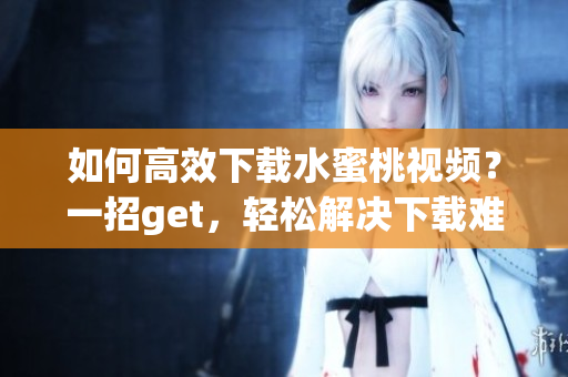 如何高效下載水蜜桃視頻？一招g(shù)et，輕松解決下載難題！