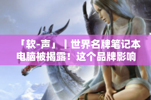 「軟-聲」丨世界名牌筆記本電腦被揭露！這個(gè)品牌影響力排名竟然墊底！