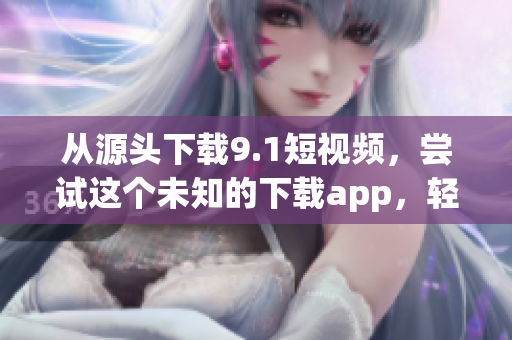 從源頭下載9.1短視頻，嘗試這個未知的下載app，輕松實現(xiàn)視頻離線播放
