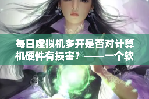 每日虛擬機(jī)多開是否對計算機(jī)硬件有損害？——一個軟件編輯的探究
