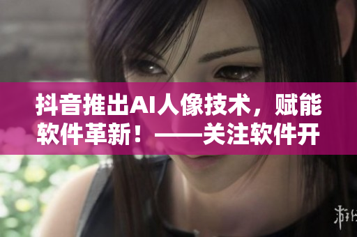 抖音推出AI人像技術(shù)，賦能軟件革新！——關(guān)注軟件開發(fā)者們的新利器