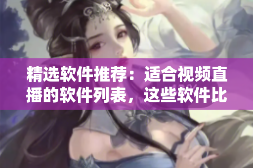 精選軟件推薦：適合視頻直播的軟件列表，這些軟件比較好啊