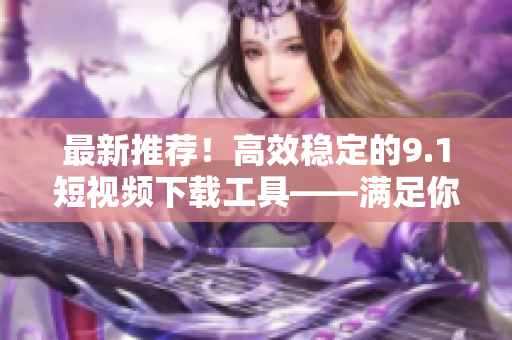 最新推薦！高效穩(wěn)定的9.1短視頻下載工具——滿足你對高質量視頻的需求