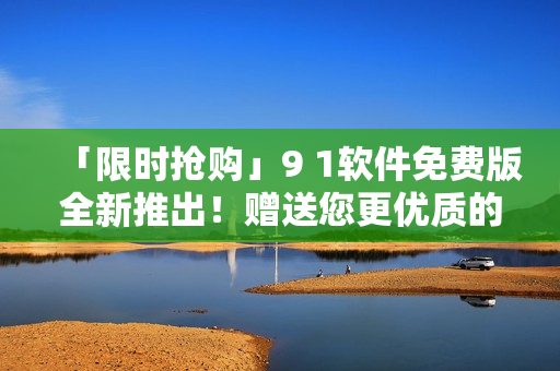 「限時(shí)搶購」9 1軟件免費(fèi)版全新推出！贈(zèng)送您更優(yōu)質(zhì)的軟件使用體驗(yàn)