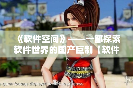 《軟件空間》——一部探索軟件世界的國產(chǎn)巨制【軟件原創(chuàng)】