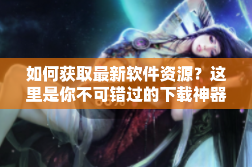 如何獲取最新軟件資源？這里是你不可錯(cuò)過的下載神器！