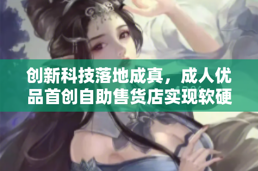 創(chuàng)新科技落地成真，成人優(yōu)品首創(chuàng)自助售貨店實(shí)現(xiàn)軟硬結(jié)合