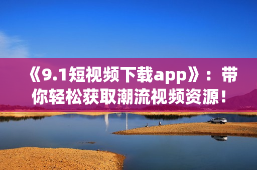 《9.1短視頻下載app》：帶你輕松獲取潮流視頻資源！