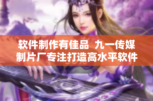 軟件制作有佳品  九一傳媒制片廠專注打造高水平軟件制作