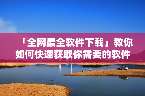 「全網最全軟件下載」教你如何快速獲取你需要的軟件，從此不再為下載困擾.