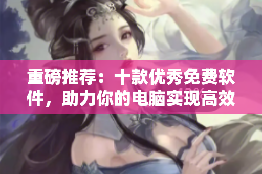 重磅推薦：十款優(yōu)秀免費(fèi)軟件，助力你的電腦實(shí)現(xiàn)高效工作！