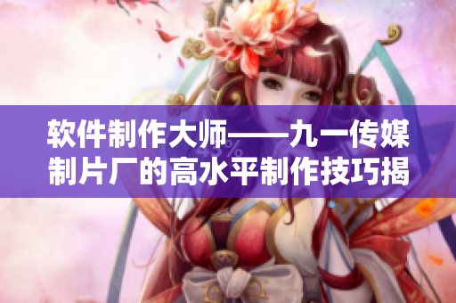 軟件制作大師——九一傳媒制片廠的高水平制作技巧揭秘