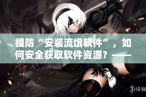 提防“安裝流氓軟件”，如何安全獲取軟件資源？——一個(gè)編輯的經(jīng)驗(yàn)分享