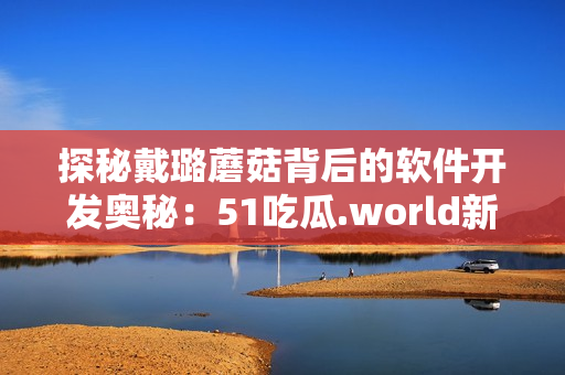 探秘戴璐蘑菇背后的軟件開發(fā)奧秘：51吃瓜.world新幕后