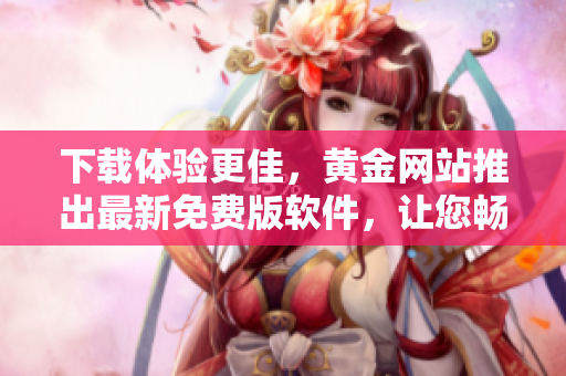 下載體驗(yàn)更佳，黃金網(wǎng)站推出最新免費(fèi)版軟件，讓您暢享更優(yōu)質(zhì)的使用體驗(yàn)