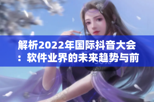解析2022年國(guó)際抖音大會(huì)：軟件業(yè)界的未來(lái)趨勢(shì)與前沿技術(shù)