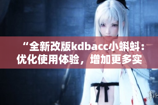 “全新改版kdbacc小蝌蚪：優(yōu)化使用體驗，增加更多實用功能”