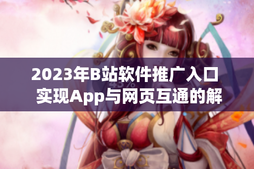 2023年B站軟件推廣入口  實(shí)現(xiàn)App與網(wǎng)頁互通的解決方案