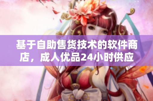 基于自助售貨技術的軟件商店，成人優(yōu)品24小時供應保障！