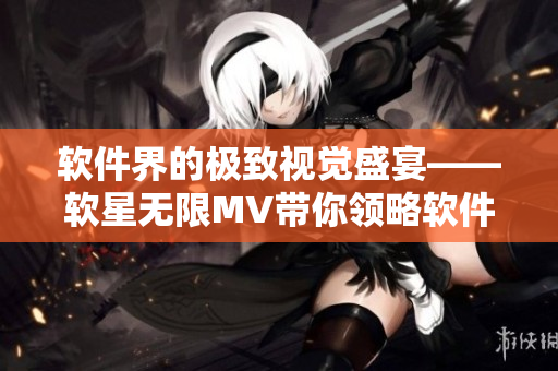 軟件界的極致視覺盛宴——軟星無限MV帶你領(lǐng)略軟件之美