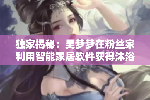 獨(dú)家揭秘：吳夢夢在粉絲家利用智能家居軟件獲得沐浴體驗(yàn)