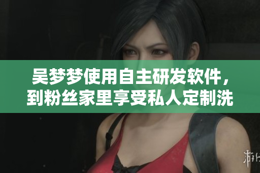 吳夢(mèng)夢(mèng)使用自主研發(fā)軟件，到粉絲家里享受私人定制洗澡服務(wù)的驚人經(jīng)歷