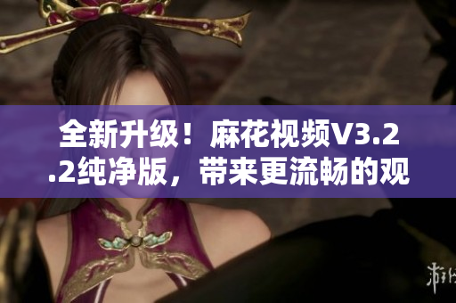 全新升級！麻花視頻V3.2.2純凈版，帶來更流暢的觀影體驗