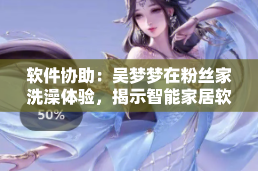 軟件協(xié)助：吳夢夢在粉絲家洗澡體驗，揭示智能家居軟件優(yōu)點