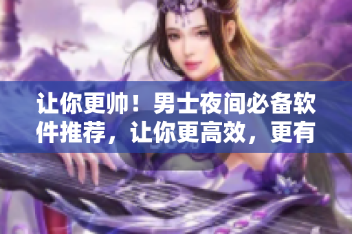 讓你更帥！男士夜間必備軟件推薦，讓你更高效，更有品味！