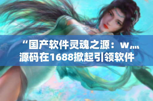 “國產(chǎn)軟件靈魂之源：w灬源碼在1688掀起引領(lǐng)軟件開發(fā)新浪潮”