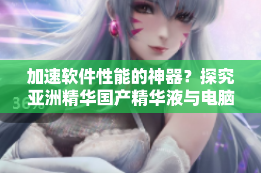 加速軟件性能的神器？探究亞洲精華國產(chǎn)精華液與電腦護(hù)膚的關(guān)聯(lián)