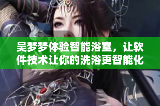 吳夢(mèng)夢(mèng)體驗(yàn)智能浴室，讓軟件技術(shù)讓你的洗浴更智能化！
