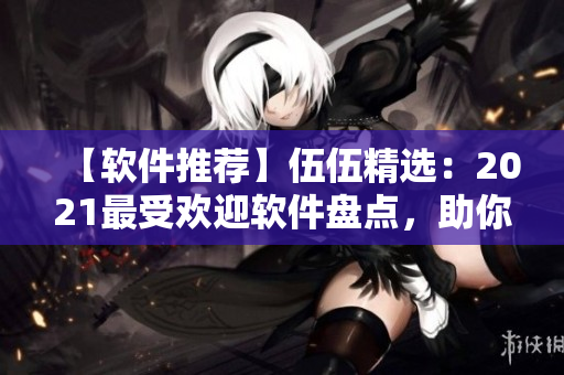 【軟件推薦】伍伍精選：2021最受歡迎軟件盤點(diǎn)，助你提升工作效率！