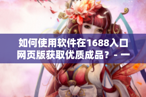 如何使用軟件在1688入口網(wǎng)頁版獲取優(yōu)質(zhì)成品？- 一份完整的指南