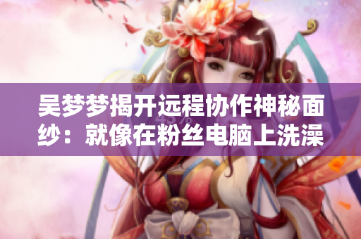吳夢夢揭開遠程協(xié)作神秘面紗：就像在粉絲電腦上洗澡！