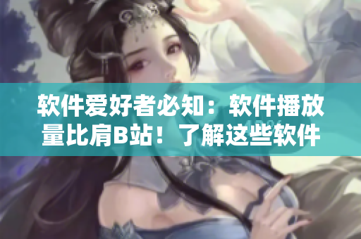 軟件愛好者必知：軟件播放量比肩B站！了解這些軟件已有的千萬級用戶