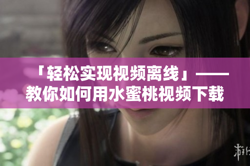 「輕松實(shí)現(xiàn)視頻離線」——教你如何用水蜜桃視頻下載器下載視頻