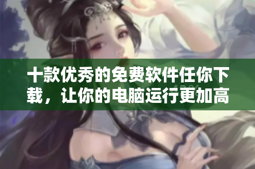 十款優(yōu)秀的免費(fèi)軟件任你下載，讓你的電腦運(yùn)行更加高效有序！