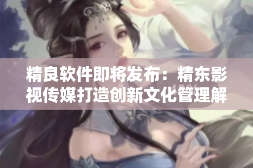 精良軟件即將發(fā)布：精東影視傳媒打造創(chuàng)新文化管理解決方案