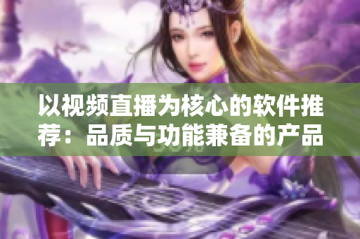 以視頻直播為核心的軟件推薦：品質(zhì)與功能兼?zhèn)涞漠a(chǎn)品排行推薦