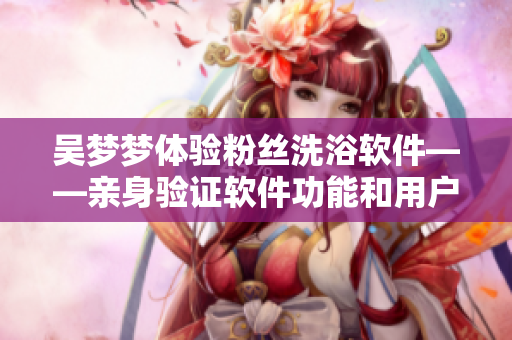 吳夢夢體驗粉絲洗浴軟件——親身驗證軟件功能和用戶體驗
