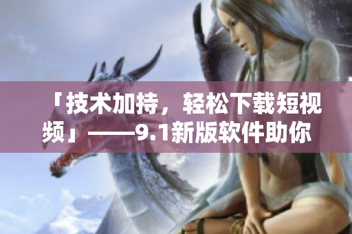 「技術(shù)加持，輕松下載短視頻」——9.1新版軟件助你一鍵獲取精彩影像