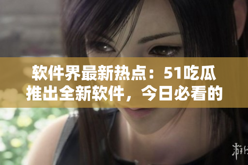 軟件界最新熱點：51吃瓜推出全新軟件，今日必看的吃瓜APP登場
