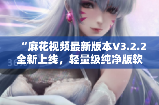 “麻花視頻最新版本V3.2.2全新上線，輕量級純凈版軟件值得體驗！”